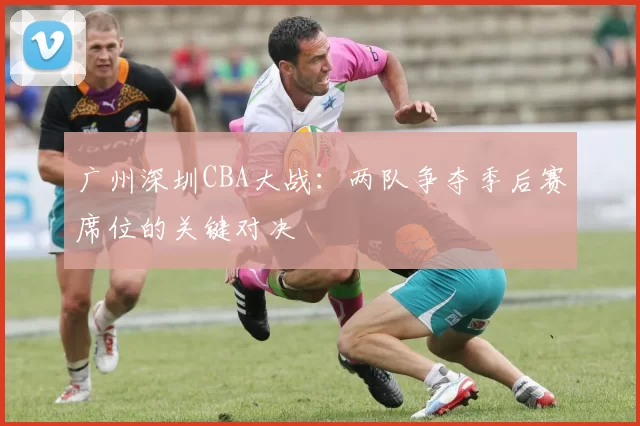 广州深圳CBA大战:两队争夺季后赛席位的关键对决