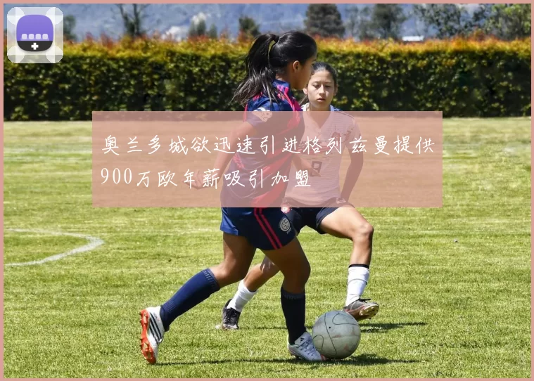 奥兰多城欲迅速引进格列兹曼提供900万欧年薪吸引加盟