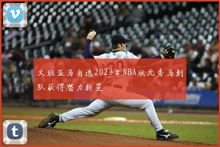 文班亚马当选2023年NBA状元秀马刺队获得潜力新星